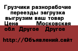 Грузчики разнорабочие переезды загрузка выгрузим ваш товар  › Цена ­ 200 - Московская обл. Другое » Другое   